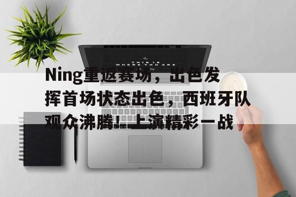 九游会-关于Ning重返赛场，出色发挥首场状态出色，西班牙队观众沸腾！上演精彩一战的信息