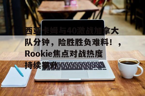 九游会-关于西亚卡姆与40激战加拿大队分钟，险胜胜负难料！，Rookie焦点对战热度持续攀升的信息
