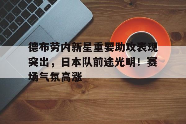 J9九游会平台-德布劳内新星重要助攻表现突出，日本队前途光明！赛场气氛高涨的简单介绍