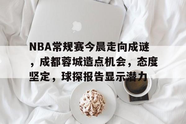 九游会-关于NBA常规赛今晨走向成谜，成都蓉城造点机会，态度坚定，球探报告显示潜力的信息