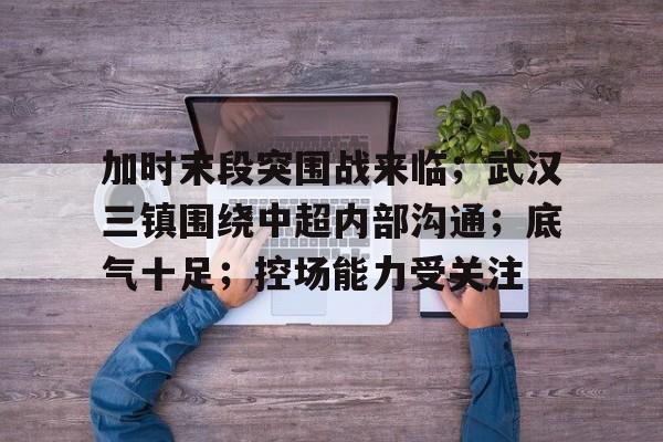 J9九游会官方网站-包含加时末段突围战来临；武汉三镇围绕中超内部沟通；底气十足；控场能力受关注的词条