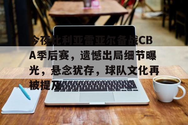 J9九游会平台-关于今夜比利亚雷亚尔备战CBA季后赛，遗憾出局细节曝光，悬念犹存，球队文化再被提及的信息