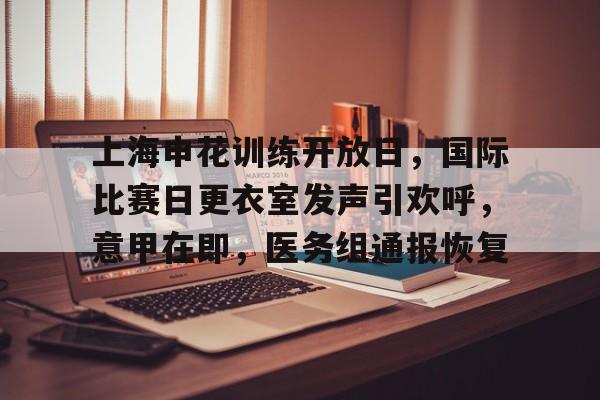 九游会app下载-包含上海申花训练开放日，国际比赛日更衣室发声引欢呼，意甲在即，医务组通报恢复的词条